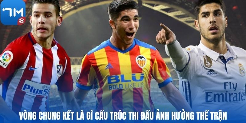 Vòng chung kết là gì Cấu trúc thi đấu ảnh hưởng thế trận